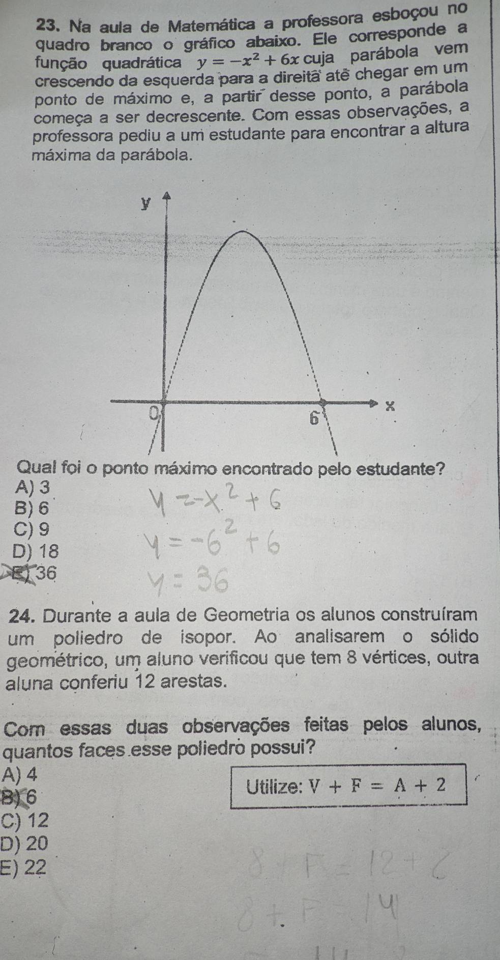 Na aula de Matemática a professora esboçou no
quadro branco o gráfico abaixo. Ele corresponde a
função quadrática y=-x^2+6x cuja parábola vem
crescendo da esquerda para a direitã atê chegar em um
ponto de máximo e, a partir desse ponto, a parábola
começa a ser decrescente. Com essas observações, a
professora pediu a um estudante para encontrar a altura
máxima da parábola.
Qual foi o ponto máximo encontrado pelo estudante?
A) 3
B) 6
C) 9
D) 18
a 36
24. Durante a aula de Geometria os alunos construíram
um poliedro de isopor. Ao analisarem o sólido
geométrico, um aluno verificou que tem 8 vértices, outra
aluna conferiu 12 arestas.
Com essas duas observações feitas pelos alunos,
quantos faces esse poliedrò possui?
A) 4
Utilize: V+F=A+2
B) 6
C) 12
D) 20
E) 22