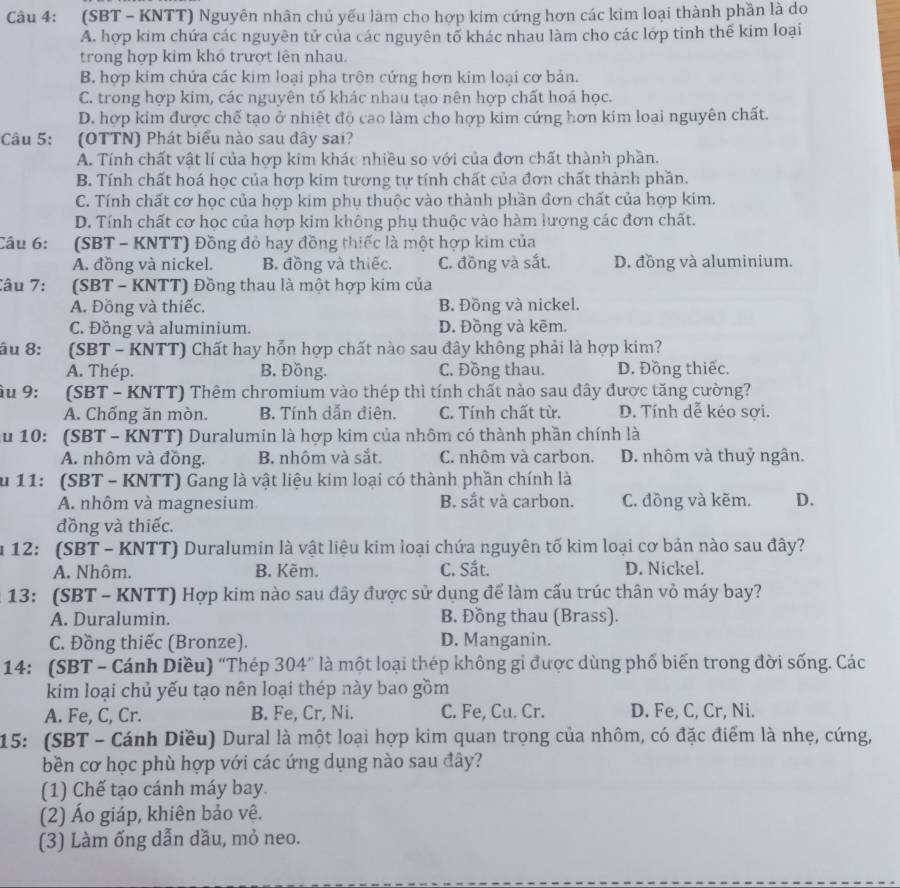 (SBT - KNTT) Nguyên nhân chủ yếu làm cho hợp kim cứng hơn các kim loại thành phần là do
A. hợp kim chứa các nguyên tử của các nguyên tổ khác nhau làm cho các lớp tinh thế kim loại
trong hợp kim khó trượt lên nhau.
B. hợp kim chứa các kim loại pha trôn cứng hơn kim loại cơ bản.
C. trong hợp kim, các nguyên tố khác nhau tạo nên hợp chất hoá học.
D. hợp kim được chế tạo ở nhiệt độ cao làm cho hợp kim cứng hơn kim loai nguyên chất.
Câu 5: :(OTTN) Phát biểu nào sau đây sai?
A. Tính chất vật lí của hợp kim khác nhiều so với của đơn chất thành phần.
B. Tính chất hoá học của hợp kim tương tự tính chất của đơn chất thành phần.
C. Tính chất cơ học của hợp kim phụ thuộc vào thành phần đơn chất của hợp kim.
D. Tính chất cơ học của hợp kim không phụ thuộc vào hàm lượng các đơn chất.
Câu 6:  (SBT - KNTT) Đồng đỏ hay đồng thiếc là một hợp kim của
A. đồng và nickel. B. đồng và thiếc. C. đồng và sắt. D. đồng và aluminium.
Câu 7: (SBT - KNTT) Đồng thau là một hợp kim của
A. Đồng và thiếc. B. Đồng và nickel.
C. Đồng và aluminium. D. Đồng và kēm.
âu 8: (SBT - KNTT) Chất hay hỗn hợp chất nào sau đây không phải là hợp kim?
A. Thép. B. Đồng. C. Đồng thau. D. Đồng thiếc,
àu 9:  (SBT - KNTT) Thêm chromium vào thép thì tính chất nào sau đây được tăng cường?
A. Chống ăn mòn. B. Tính dẫn điên. C. Tính chất từ. D. Tính dễ kéo sợi.
ău 10: (SBT - KNTT) Duralumin là hợp kim của nhôm có thành phần chính là
A. nhôm và đồng. B. nhôm và sắt. C. nhôm và carbon. D. nhôm và thuỷ ngân.
u 11: (SBT - KNTT) Gang là vật liệu kim loại có thành phần chính là
A. nhôm và magnesium B. sắt và carbon. C. đồng và kẽm. D.
đồng và thiếc.
u 12: (SBT - KNTT) Duralumin là vật liệu kim loại chứa nguyên tố kim loại cơ bản nào sau đây?
A. Nhôm. B. Kẽm. C. Sắt. D. Nickel.
* 13: (SBT - KNTT) Hợp kim nào sau đây được sử dụng để làm cấu trúc thân vỏ máy bay?
A. Duralumin. B. Đồng thau (Brass).
C. Đồng thiếc (Bronze). D. Manganin.
14: (SBT - Cánh Diều) 'Thép 304" là một loại thép không gỉ được dùng phố biến trong đời sống. Các
kim loại chủ yếu tạo nên loại thép này bao gồm
A. Fe, C, Cr. B. Fe, Cr, Ni. C. Fe, Cu. Cr. D. Fe, C, Cr, Ni.
15: (SBT - Cánh Diều) Dural là một loại hợp kim quan trọng của nhôm, có đặc điểm là nhẹ, cứng,
bền cơ học phù hợp với các ứng dụng nào sau đây?
(1) Chế tạo cánh máy bay.
(2) Áo giáp, khiên bảo vệ.
(3) Làm ống dẫn dầu, mỏ neo.
