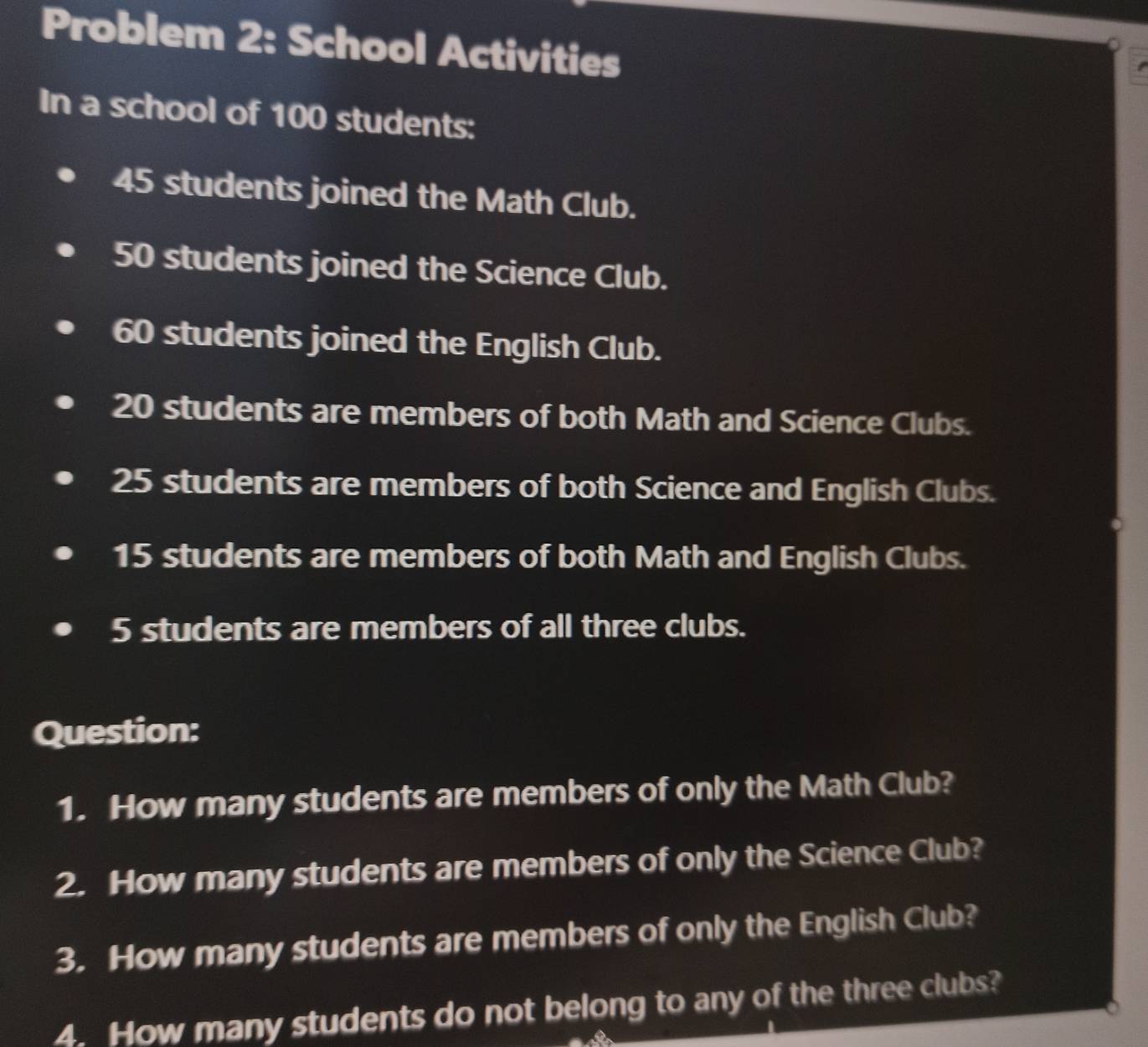 Problem 2: School Activities 
In a school of 100 students:
45 students joined the Math Club.
50 students joined the Science Club.
60 students joined the English Club.
20 students are members of both Math and Science Clubs.
25 students are members of both Science and English Clubs.
15 students are members of both Math and English Clubs.
5 students are members of all three clubs. 
Question: 
1. How many students are members of only the Math Club? 
2. How many students are members of only the Science Club? 
3. How many students are members of only the English Club? 
4. How many students do not belong to any of the three clubs?