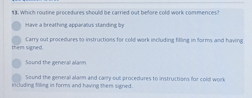 Which routine procedures should be carried out before cold work commences?
Have a breathing apparatus standing by
Carry out procedures to instructions for cold work including filling in forms and having
them signed.
Sound the general alarm
Sound the general alarm and carry out procedures to instructions for cold work
including filling in forms and having them signed.