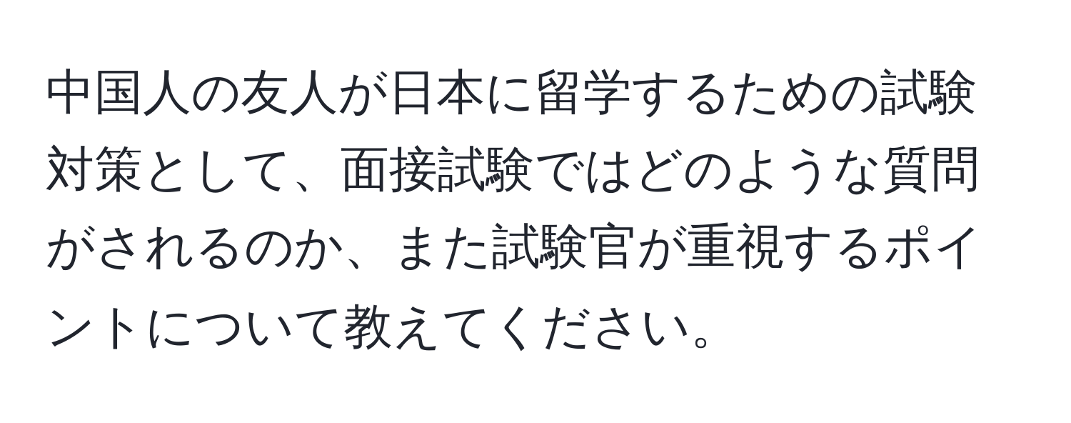 中国人の友人が日本に留学するための試験対策として、面接試験ではどのような質問がされるのか、また試験官が重視するポイントについて教えてください。