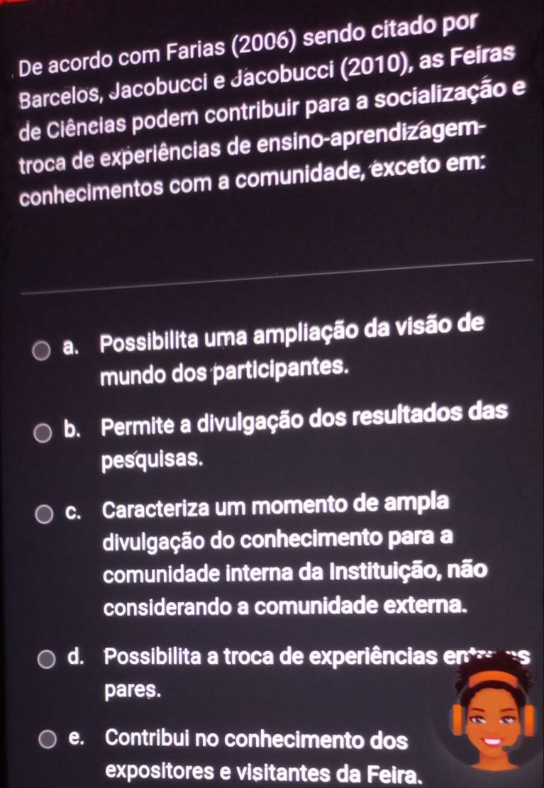 De acordo com Farias (2006) sendo citado por
Barcelos, Jacobucci e Jacobucci (2010), as Feiras
de Ciêneias podem contribuir para a socialização e
troca de experiências de ensino-aprendizagem-
conhecimentos com a comunidade, exceto em:
a. Possibilita uma ampliação da visão de
mundo dos participantes.
b. Permite a divulgação dos resultados das
pesquisas.
c. Caracteriza um momento de ampla
divulgação do conhecimento para a
comunidade interna da Instituição, não
considerando a comunidade externa.
d. Possibilita a troca de experiências en s
pares.
e. Contribui no conhecimento dos
expositores e visitantes da Feira.