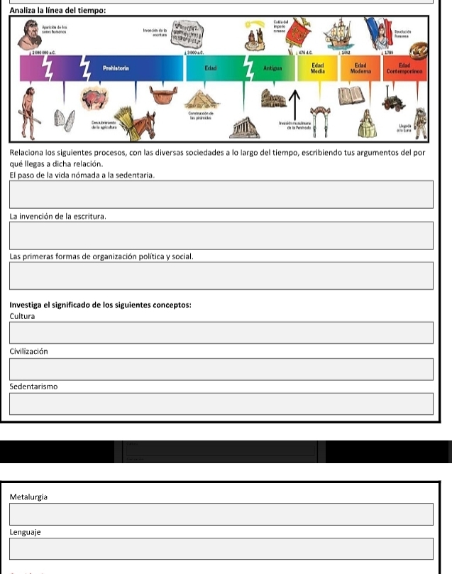 qué llegas a dicha relación.
El paso de la vida nómada a la sedentaria.
La invención de la escritura.
Las primeras formas de organización política y social.
Investiga el significado de los siguientes conceptos:
Cultura
Civilización
Sedentarismo
Metalurgia
Lenguaje