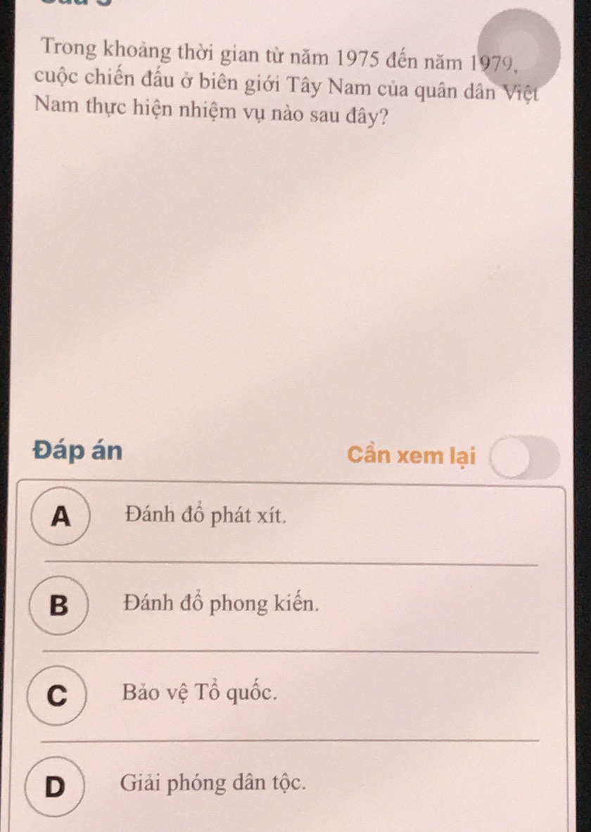Trong khoảng thời gian từ năm 1975 đến năm 1979,
cuộc chiến đấu ở biên giới Tây Nam của quân dân Việt
Nam thực hiện nhiệm vụ nào sau đây?
Đáp án Cần xem lại
A )Đánh đồ phát xít.
B ) Đánh đồ phong kiến.
C ) Bảo vệ Tổ quốc.
D ) Giải phóng dân tộc.