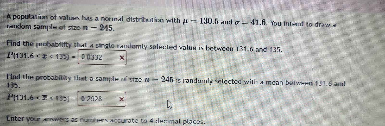 A population of values has a normal distribution with mu =130.5 and sigma =41.6. You intend to draw a 
random sample of size n=245. 
Find the probability that a single randomly selected value is between 131.6 and 135.
P(131.6 0.0332
Find the probability that a sample of size n=245 is randomly selected with a mean between 131.6 and
135.
P(131.6 <135)= 0.2928 X
Enter your answers as numbers accurate to 4 decimal places.