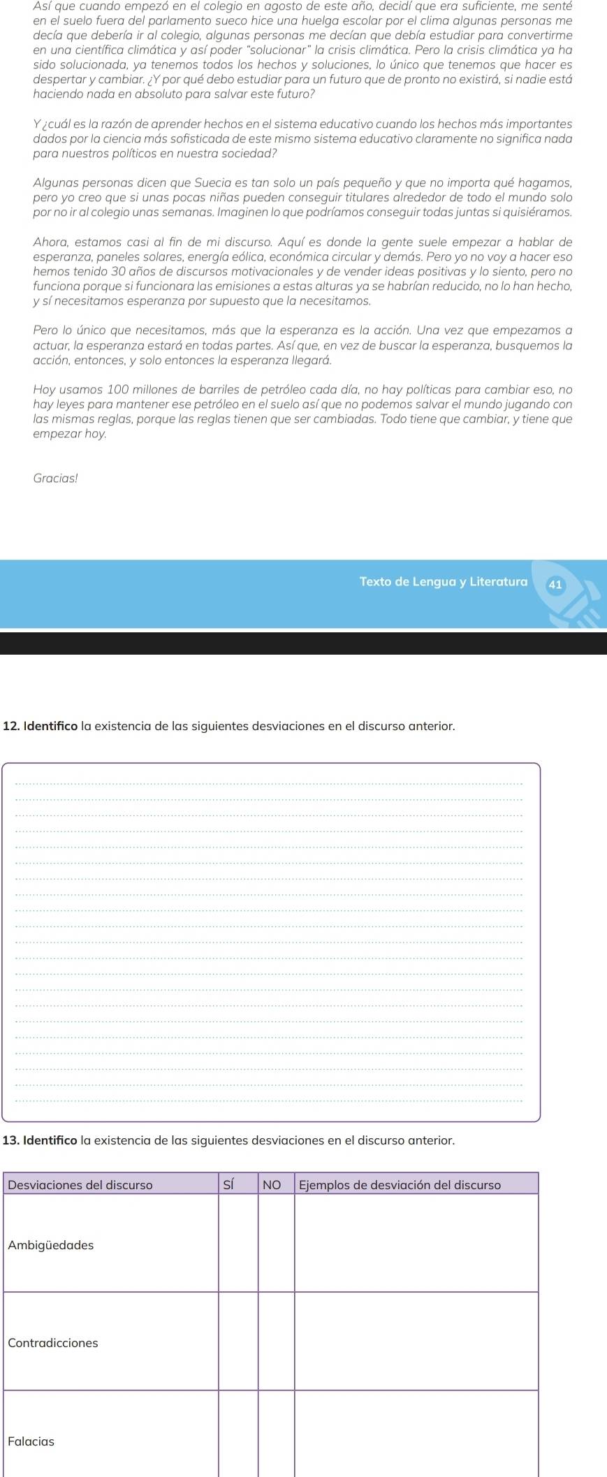 decía que debería ir al colegio, algunas personas me decían que debía estudiar para convertirme
en una científica climática y así poder "solucionar" la crisis climática. Pero la crisis climática ya ha
haciendo nada en absoluto para salvar este futuro?
Y ¿cuál es la razón de aprender hechos en el sistema educativo cuando los hechos más importantes
dados por la ciencia más sofisticada de este mismo sistema educativo claramente no significa nada
para nuestros políticos en nuestra sociedad?
Algunas personas dicen que Suecia es tan solo un país pequeño y que no importa qué hagamos,
pero yo creo que si unas pocas niñas pueden conseguir titulares alrededor de todo el mundo solo
por no ir al colegio unas semanas. Imaginen lo que podríamos conseguir todas juntas si quisiéramos.
hemos tenido 30 años de discursos motivacionales y de vender ideas positivas y lo siento, pero no
funciona porque si funcionara las emisiones a estas alturas ya se habrían reducido, no lo han hecho
y sí necesitamos esperanza por supuesto que la necesitamos.
Pero lo único que necesitamos, más que la esperanza es la acción. Una vez que empezamos a
actuar, la esperanza estará en todas partes. Así que, en vez de buscar la esperanza, busquemos la
acción, entonces, y solo entonces la esperanza llegará.
Hoy usamos 100 millones de barriles de petróleo cada día, no hay políticas para cambiar eso, no
hay leyes para mantener ese petróleo en el suelo así que no podemos salvar el mundo jugando con
las mismas reglas, porque las reglas tienen que ser cambiadas. Todo tiene que cambiar, y tiene que
empezar hoy.
Gracias!
Texto de Lengua y Literatura
12. Identifico la existencia de las siguientes desviaciones en el discurso anterior.
_
_
_
_
_
_
_
_
_
_
_
_
_
_
_
_
_
13. Identifico la existencia de las siguientes desviaciones en el discurso anterior.
D
A
C
F