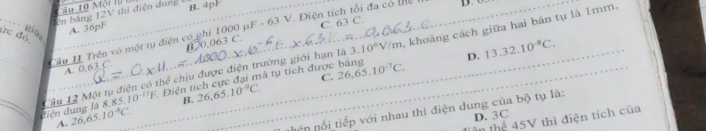 âu 10 Một lạ u
ên bằng 12V thì điện dung B. 4pF
_ giữ Câu 11 Trên vỏ một tụ điện có ghi 1000 μF - 63 V. Điện tích tối đa có thể
D. 63
A. 36pF
C. 63 C.
ức đó,
D. 13.32.10^(-8)C. 
Câu 12 Một tụ diện có thể chịu được điện trường giới hạn là 3.10^6V/m khoảng cách giữa hai bản tụ là 1mm,
A. 0.63 C. B. 0.063 C.
B. 26, 65.10^(-9)C. C. 26, 65.10^(-7)C. 
_diện dung là 8.85 5.10^(-11)F Điện tích cực đại mà tụ tích được bằng
A. 26, 65.10^(-8)C. 
nón nối tiếp với nhau thì điện dung của bộ tụ là:
D. 3C
n thể 45V thì điện tích của