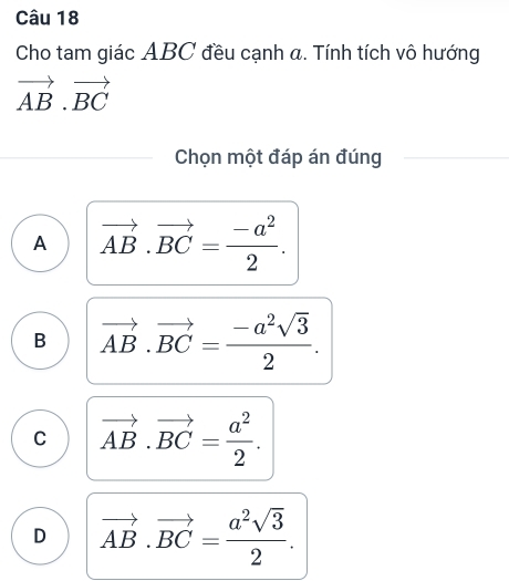 Cho tam giác ABC đều cạnh a. Tính tích vô hướng
vector AB.vector BC
Chọn một đáp án đúng
A vector AB.vector BC= (-a^2)/2 .
B vector AB.vector BC= (-a^2sqrt(3))/2 .
C vector AB.vector BC= a^2/2 .
D vector AB.vector BC= a^2sqrt(3)/2 .