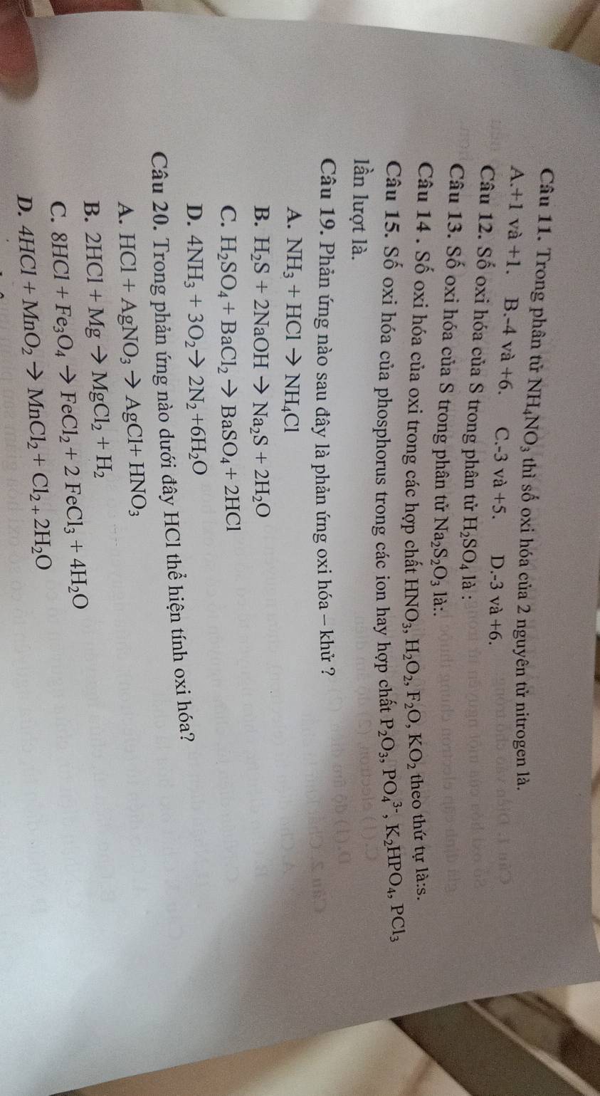 Trong phân tử NH_4NO_3 thì số oxi hóa của 2 nguyên tử nitrogen là.
A +1va+1. B. -4va+6. C. -3va+5. D -3va+6.
Câu 12. Số oxi hóa của S trong phân tử H_2SO_4 là :
Câu 13. Số oxi hóa của S trong phân tử Na_2S_2O_3 là:.
Câu 14 . Số oxi hóa của oxi trong các hợp chất HNO_3,H_2O_2,F_2O,KO_2 theo thứ tự la:s.
Câu 15. Số oxi hóa của phosphorus trong các ion hay hợp chất P_2O_3,PO_4^((3-),K_2)HPO_4,PCl_3
lần lượt là.
Câu 19. Phản ứng nào sau đây là phản ứng oxi hóa - khử ?
A. NH_3+HClto NH_4Cl
B. H_2S+2NaOHto Na_2S+2H_2O
C. H_2SO_4+BaCl_2to BaSO_4+2HCl
D. 4NH_3+3O_2to 2N_2+6H_2O
Câu 20. Trong phản ứng nào dưới đây HCl thể hiện tính oxi hóa?
A. HCl+AgNO_3to AgCl+HNO_3
B. 2HCl+Mgto MgCl_2+H_2
C. 8HCl+Fe_3O_4to FeCl_2+2FeCl_3+4H_2O
D. 4HCl+MnO_2to MnCl_2+Cl_2+2H_2O