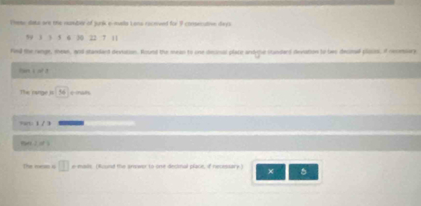 Thete data are the numter of junik e-mals Lons received for 9 consecutive days
59 3 3 5 6 30 22 7 11
find the runge, mean, and standard deviation. Round the mean to one decmal place and he standard devation to two decmil plssis, if necmsary 
tn i of 3
The range is 56 c-mais 
art: 1 /3 
The mean i □ e mails. (Round the answor to one decimal place, if necessary.) ×