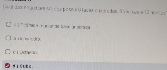 Qual dos seguintes sólidos possui 6 faces quadradas, 8 vértices e 12 arestas1
a ) Pirâmide regular de base quadrada.
b ) lcosaedro.
c ) Octaedro.
d ) Cubo.