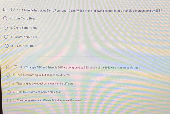 A triangle has sides 5 cm, 7 cm, and 10 cm. Which of the following cannot form a triangle congruent to it by SSS?
a. 5 cm, 7 cm, 10 cm
b. 7 cm, 5 cm, 10 cm
c. 10 cm, 7 cm, 5 cm
d. 6 cm, 7 cm, 10 cm
19. If Triangle ABC and Triangle DEF are congruent by SSS, which of the following is necessarily true?
a. Their areas are equal but shapes are different.
b. Their angles are equal but sides can be different.
c. Both their sides and angles are equal.
d. Their perimeters are different but shapes are the same.