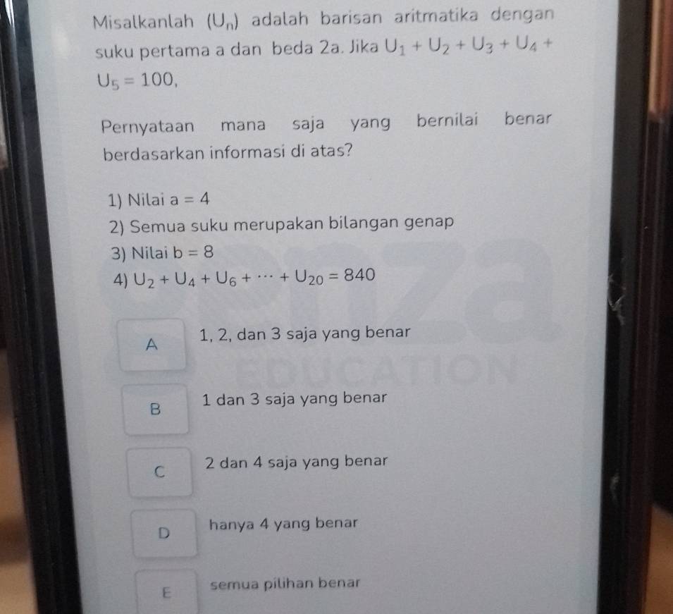 Misalkanlah (U_n) adalah barisan aritmatika dengan
suku pertama a dan beda 2a. Jika U_1+U_2+U_3+U_4+
U_5=100, 
Pernyataan mana saja yang bernilai benar
berdasarkan informasi di atas?
1) Nilai a=4
2) Semua suku merupakan bilangan genap
3) Nilai b=8
4) U_2+U_4+U_6+·s +U_20=840
A 1, 2, dan 3 saja yang benar
B 1 dan 3 saja yang benar
C 2 dan 4 saja yang benar
D hanya 4 yang benar
E semua pilihan benar