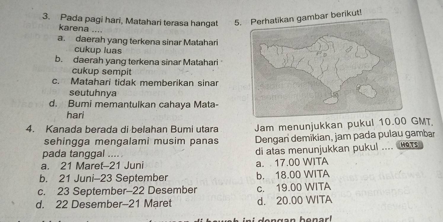 Pada pagi hari, Matahari terasa hangat 5. Perhatikan gambar berikut!
karena ....
a. daerah yang terkena sinar Matahari
cukup luas
b. daerah yang terkena sinar Matahari
cukup sempit
c. Matahari tidak memberikan sinar
seutuhnya
d. Bumi memantulkan cahaya Mata-
hari
4. Kanada berada di belahan Bumi utara
Jam menunjukkan pukul 10.00 GMT.
sehingga mengalami musim panas
Dengan demikian, jam pada pulau gambar
pada tanggal .... 
di atas menunjukkan pukul .... HOTs
a. 21 Maret-21 Juni
a. 17.00 WITA
b. 21 Juni-23 September b. 18.00 WITA
c. 23 September- 22 Desember c. 19.00 WITA
d. 22 Desember -21 Maret d. 20.00 WITA