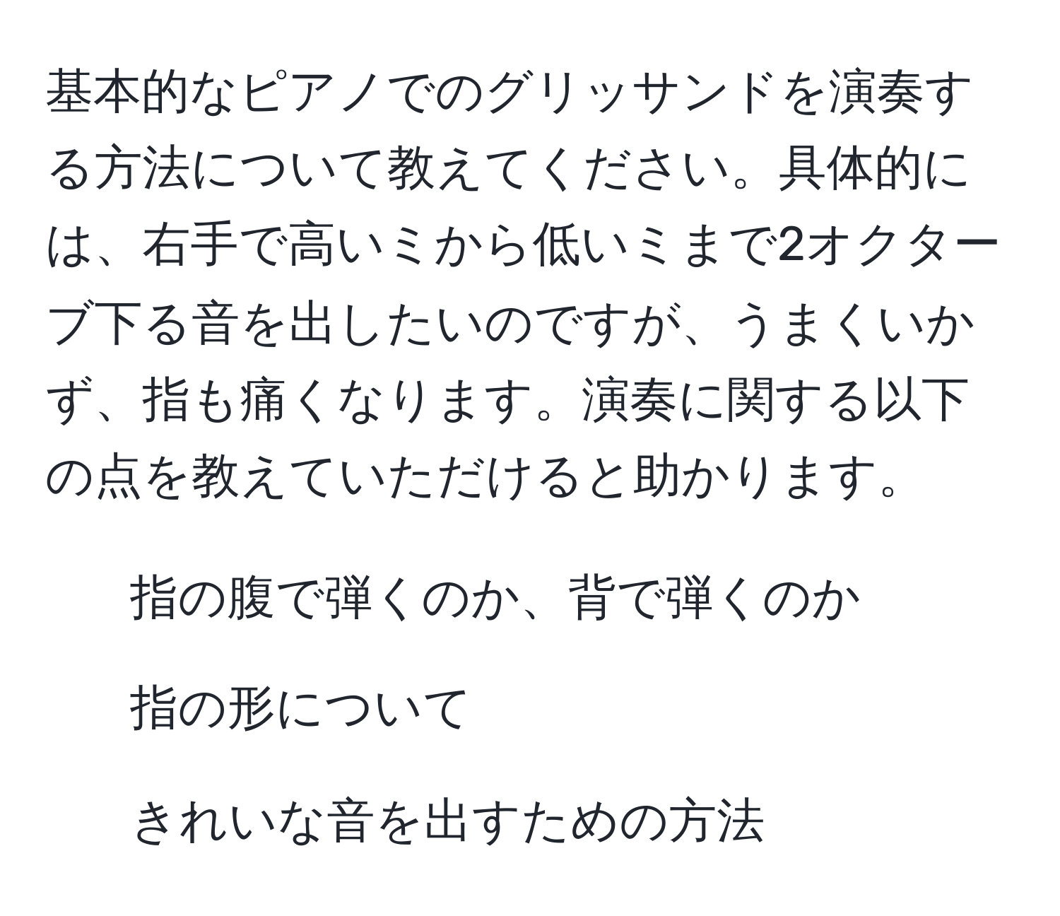 基本的なピアノでのグリッサンドを演奏する方法について教えてください。具体的には、右手で高いミから低いミまで2オクターブ下る音を出したいのですが、うまくいかず、指も痛くなります。演奏に関する以下の点を教えていただけると助かります。 
1. 指の腹で弾くのか、背で弾くのか 
2. 指の形について 
3. きれいな音を出すための方法