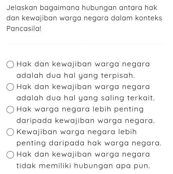 Jelaskan bagaimana hubungan antara hak
dan kewajiban warga negara dalam konteks
Pancasila!
Hak dan kewajiban warga negara
adalah dua hal yang terpisah.
Hak dan kewajiban warga negara
adalah dua hal yang saling terkait.
Hak warga negara lebih penting
daripada kewajiban warga negara.
Kewajiban warga negara lebih
penting daripada hak warga negara.
Hak dan kewajiban warga negara
tidak memiliki hubungan apa pun.