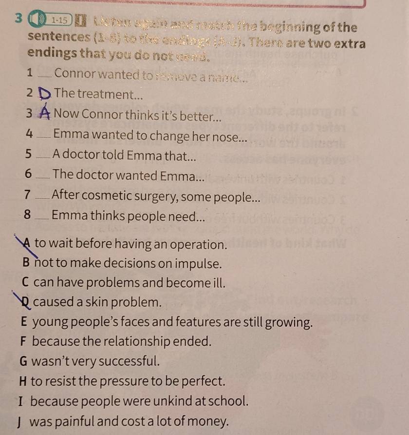 3 1-15 Listen again and match the beginning of the
sentences (1-8) to the endings (A-J). There are two extra
endings that you do not need.
1 _Connor wanted to remove a name...
2 _The treatment...
3 _Now Connor thinks it’s better...
4 _Emma wanted to change her nose...
5 _A doctor told Emma that...
6 _The doctor wanted Emma...
7_ After cosmetic surgery, some people...
8_ Emma thinks people need...
A to wait before having an operation.
B not to make decisions on impulse.
C can have problems and become ill.
caused a skin problem.
E young people’s faces and features are still growing.
F because the relationship ended.
G wasn’t very successful.
H to resist the pressure to be perfect.
I because people were unkind at school.
J was painful and cost a lot of money.