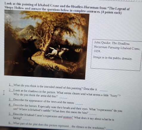 Look at this painting of Ichabod Crane and the Headless Horseman from “The Legend of 
Sleepy Hollow and answer the questions below in complete sentences. (4 points each) 
hn Quidor, The Headless 
orseman Pursuing Ichabod Crane, 
1858 
age is in the public domain. 
1. What do you think is the intended mood of this painting? Describe it 
_ 
2.__Look at the shadows in the picture. What seems clearer and what seems a little "fuzzy"? 
Why do you think the artist did this? 
3___Describe the appearance of the trees and the moon. 
4___Describe the horses. Especially note their heads and their eyes. What "expressions" do you 
see? Where is Ichabod's saddle? What does this mean for him? 
5___Describe Iichabod Crane's expression and posture? What does it say about what he is 
facing? 
5__What part of the plot does this picture represent...the climax or the resolution?_