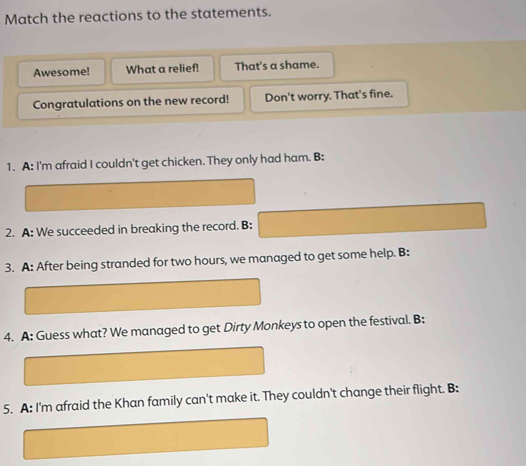 Match the reactions to the statements.
Awesome! What a relief! That's a shame.
Congratulations on the new record! Don't worry. That's fine.
1. A: I'm afraid I couldn't get chicken. They only had ham. B:
2. A: We succeeded in breaking the record. B:
3. A: After being stranded for two hours, we managed to get some help. B:
4. A: Guess what? We managed to get Dirty Monkeys to open the festival. B:
5. A: I'm afraid the Khan family can't make it. They couldn't change their flight. B: