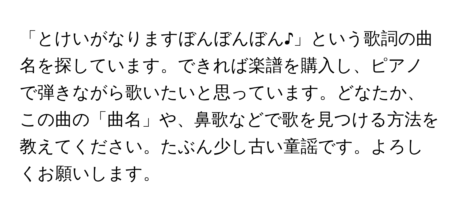 「とけいがなりますぼんぼんぼん♪」という歌詞の曲名を探しています。できれば楽譜を購入し、ピアノで弾きながら歌いたいと思っています。どなたか、この曲の「曲名」や、鼻歌などで歌を見つける方法を教えてください。たぶん少し古い童謡です。よろしくお願いします。