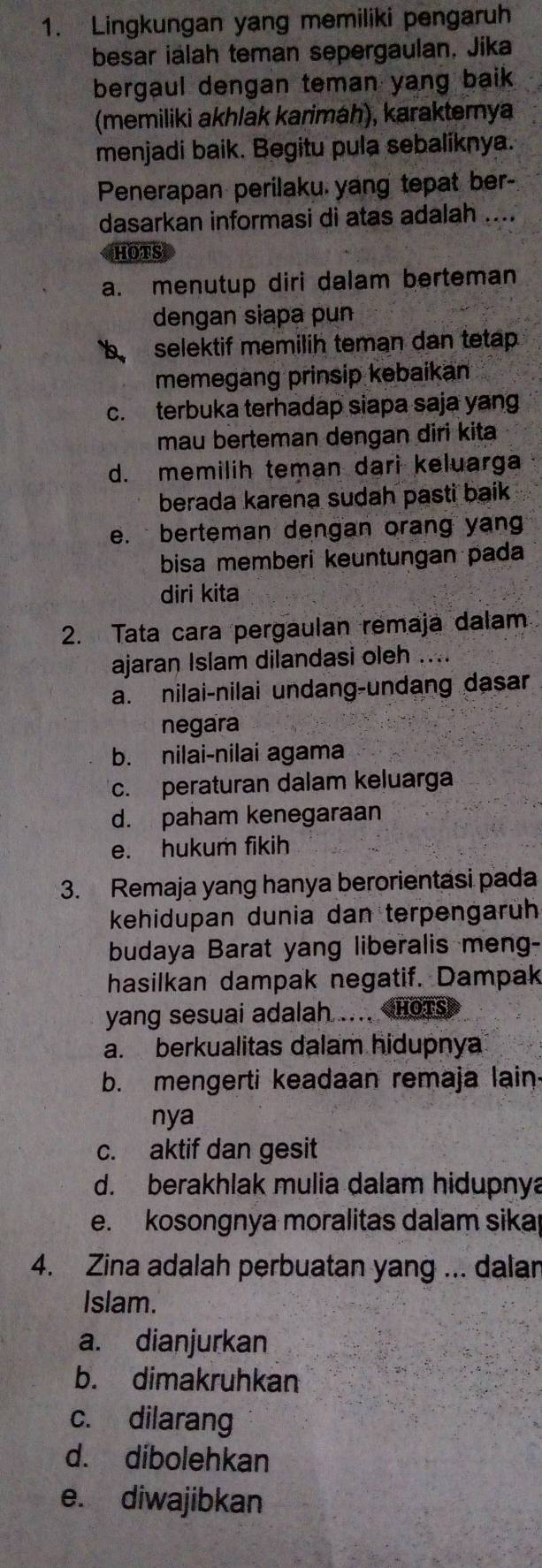 Lingkungan yang memiliki pengaruh
besar ialah teman sepergaulan, Jika
bergaul dengan teman yang baik .
(memiliki akhlak karimäh), karaktemya
menjadi baik. Begitu pula sebaliknya.
Penerapan perilaku yang tepat ber-
dasarkan informasi di atas adalah ....
HOTS
a. menutup diri dalam berteman
dengan siapa pun
b selektif memilih teman dan tetap.
memegang prinsip kebaikan
c. terbuka terhadap siapa saja yang
mau berteman dengan diri kita
d. memilih teman dari keluarga
berada karena sudah pasti baik
e. berteman dengan orang yan
bisa memberi keuntungan pada
diri kita
2. Tata cara pergaulan remaja dalam
ajaran Islam dilandasi oleh ....
a. nilai-nilai undang-undang dasar
negara
b. nilai-nilai agama
c. peraturan dalam keluarga
d. paham kenegaraan
e. hukum fikih
3. Remaja yang hanya berorientasi pada
kehidupan dunia dan terpengarüh
budaya Barat yang liberalis meng-
hasilkan dampak negatif. Dampak
yang sesuai adalah .... Hots
a. berkualitas dalam hidupnya
b. mengerti keadaan remaja lain
nya
c. aktif dan gesit
d. berakhlak mulia dalam hidupnya
e. kosongnya moralitas dalam sika
4. Zina adalah perbuatan yang ... dalan
Islam.
a. dianjurkan
b. dimakruhkan
c. dilarang
d. dibolehkan
e. diwajibkan