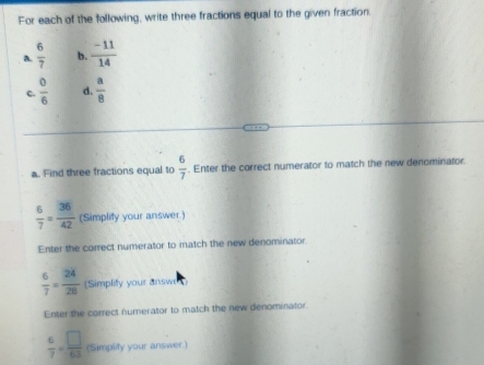 For each of the following, write three fractions equal to the given fraction. 
a  6/7  b.  (-11)/14 
c.  0/6  d.  a/8 
a. Find three fractions equal to  6/7 . Enter the correct numerator to match the new denominator.
 6/7 = 36/42  (Simplity your answer.) 
Enter the correct numerator to match the new denominator.
 6/7 = 24/28  (Simplify your answe 
Enter the correct numerator to match the new denominator
 6/7 = □ /63  (Simplify your answer.)