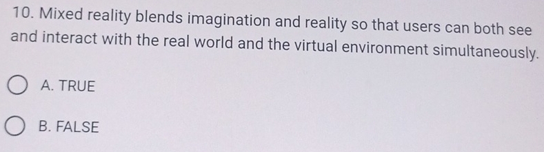 Mixed reality blends imagination and reality so that users can both see
and interact with the real world and the virtual environment simultaneously.
A. TRUE
B. FALSE