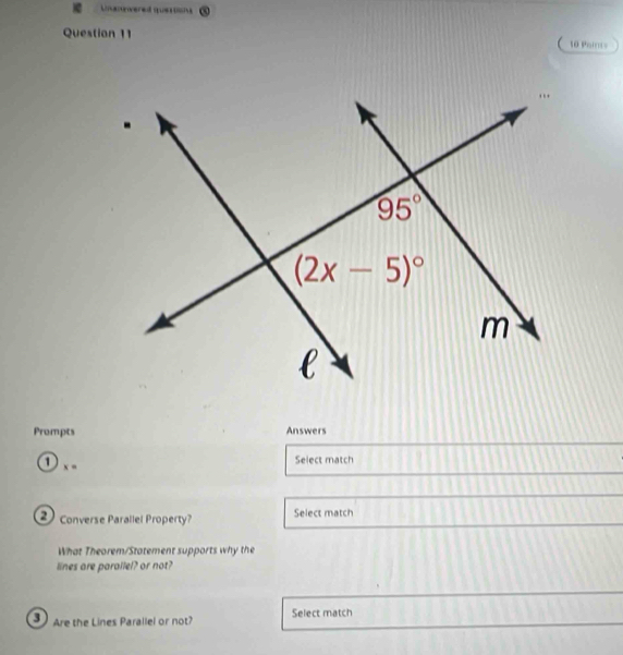 Unannwered queo
Question 11 10 Points
Prompts Answers
① x -
Select match
Converse Parallel Property? Select match
What Theorem/Statement supports why the
lines are parallel? or not?
3 Are the Lines Parallel or not? Select match