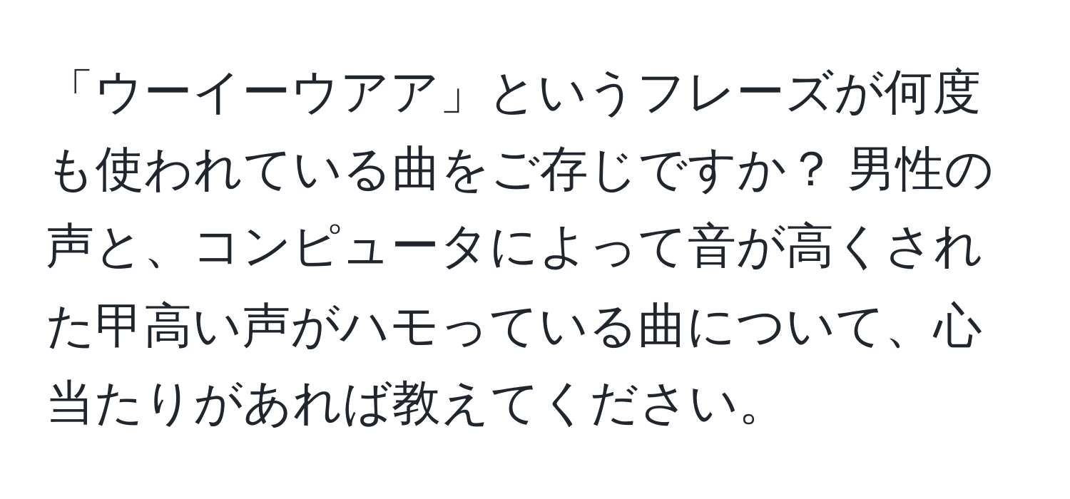 「ウーイーウアア」というフレーズが何度も使われている曲をご存じですか？ 男性の声と、コンピュータによって音が高くされた甲高い声がハモっている曲について、心当たりがあれば教えてください。