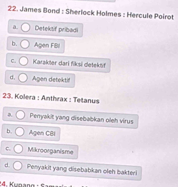 James Bond : Sherlock Holmes : Hercule Poirot
a. Detektif pribadi
b. Agen FBI
C. Karakter dari fiksi detektif
d. Agen detektif
23. Kolera : Anthrax : Tetanus
a. Penyakit yang disebabkan oleh virus
b. Agen CBI
C. Mikroorganisme
d. Penyakit yang disebabkan oleh bakteri
24. Kupang : S a