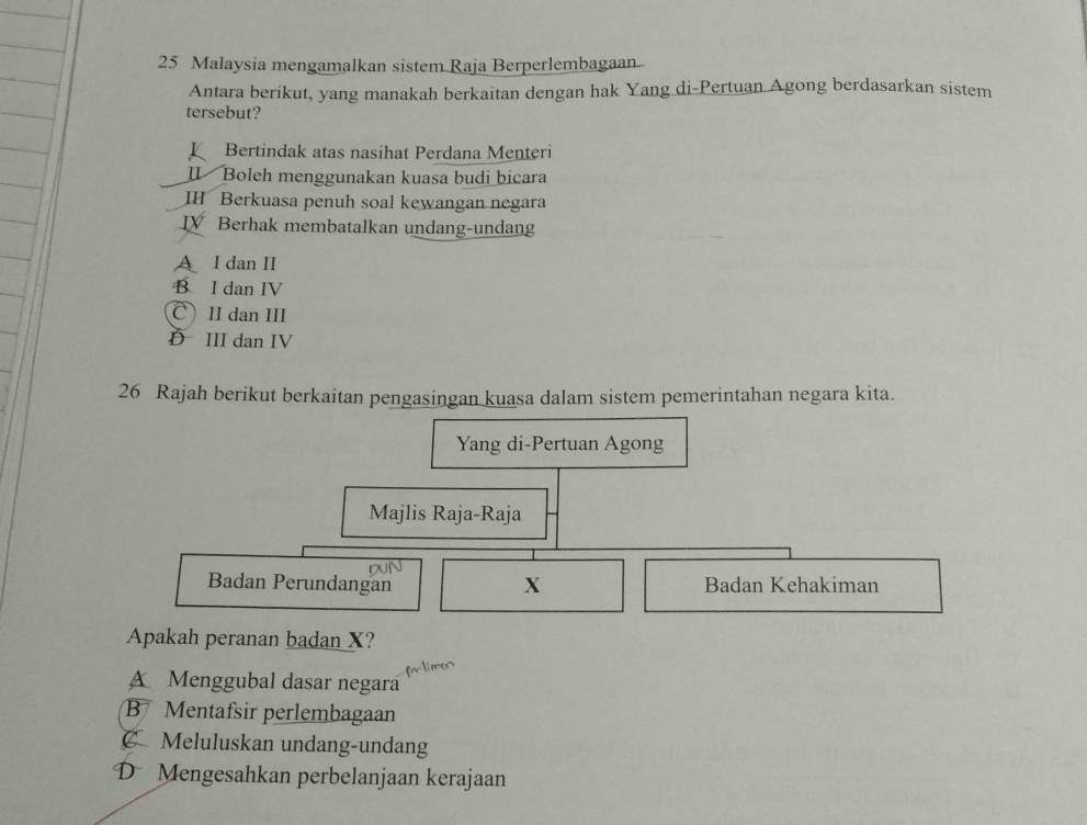 Malaysia mengamalkan sistem Raja Berperlembagaan
Antara berikut, yang manakah berkaitan dengan hak Yang di-Pertuan Agong berdasarkan sistem
tersebut?
Bertindak atas nasihat Perdana Menteri
Ⅱl Boleh menggunakan kuasa budi bicara
I Berkuasa penuh soal kewangan negara
ⅣV Berhak membatalkan undang-undang
A I dan I
B I dan IV
C) II dan III
D III dan IV
26 Rajah berikut berkaitan pengasingan kuasa dalam sistem pemerintahan negara kita.
Yang di-Pertuan Agong
Majlis Raja-Raja
DUN
Badan Perundangan X Badan Kehakiman
Apakah peranan badan X?
for limes
A Menggubal dasar negara
B Mentafsir perlembagaan
C Meluluskan undang-undang
D Mengesahkan perbelanjaan kerajaan