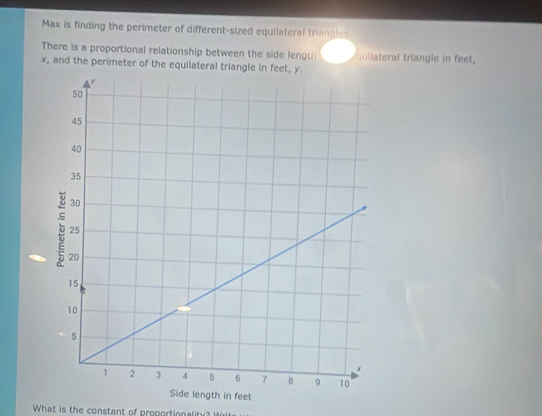 Max is finding the perimeter of different-sized equilateral triancles. 
There is a proportional relationship between the side lengt quilateral triangle in feet,
x, and the perimeter of the equilateral triangle in feet, y. 
What is the constant of proportionality? W