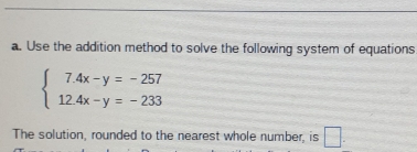 Use the addition method to solve the following system of equations
beginarrayl 7.4x-y=-257 12.4x-y=-233endarray.
The solution, rounded to the nearest whole number, is □.