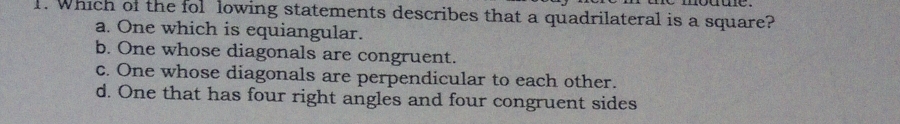 Which of the fol lowing statements describes that a quadrilateral is a square?
a. One which is equiangular.
b. One whose diagonals are congruent.
c. One whose diagonals are perpendicular to each other.
d. One that has four right angles and four congruent sides