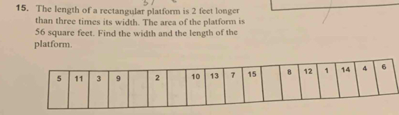 The length of a rectangular platform is 2 feet longer 
than three times its width. The area of the platform is
56 square feet. Find the width and the length of the 
platform.