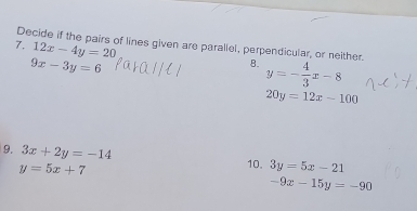 12x-4y=20
7. Decide if the pairs of lines given are parallel, perpendicular, or neither. B. y=- 4/3 x-8
9x-3y=6
20y=12x-100
9. 3x+2y=-14
y=5x+7
10. 3y=5x-21
-9x-15y=-90