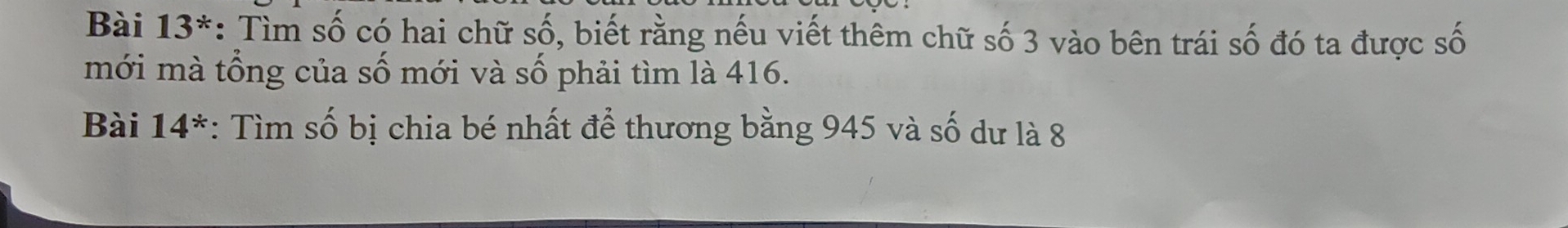 Bài 13^* *: Tìm số có hai chữ số, biết rằng nếu viết thêm chữ số 3 vào bên trái số đó ta được số 
mới mà tổng của số mới và số phải tìm là 416. 
Bài 14^* : Tìm số bị chia bé nhất để thương bằng 945 và số dư là 8