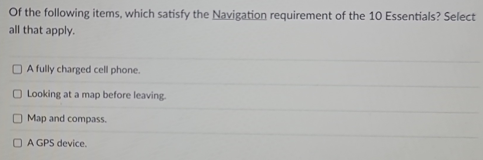 Of the following items, which satisfy the Navigation requirement of the 10 Essentials? Select
all that apply.
A fully charged cell phone.
Looking at a map before leaving.
Map and compass.
A GPS device.