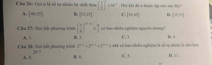 Gọi n là số tự nhiên bé nhất thỏa ( 1/2 )^n≤ 10^(-9). Hỏi khi đó n thuộc tập nào sau đây?
A. [40;55]. B. [15;25]. C. [35;45]. D. [25;35]. 
Câu 27: Hỏi bất phương trình ( 7/9 )^2x^2-3x≥  9/7  có bao nhiêu nghiệm nguyên dương?
A. 1. B. 2. C. 3. D. 4.
Câu 28: Hỏi bất phương trình 2^(2x-1)+2^(2x-2)+2^(2x-3)≥ 448 có bao nhiêu nghiệm là shat o tự nhiên lè nhỏ hơn
20 ?
A. 8. B. 6. C. 5. D. 11.
2^x