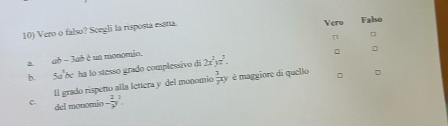 Vero
10) Vero o falso? Scegli la risposta esatta. Falso
a. ab - 3ab è un monomio.
b.₹ 5a^4bc ha lo stesso grado complessivo di 2x^2yz^3. 
Il grado rispetto alla lettera y del monomio  3/2 xy è maggiore di quello
C. del monomio - 2/3 y^2.