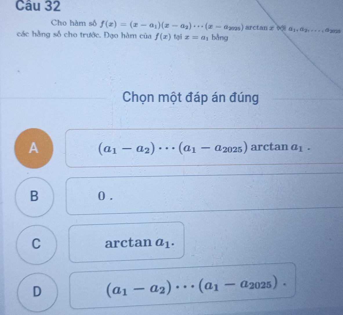 Cho hàm số f(x)=(x-a_1)(x-a_2)·s (x-a_2025) arctan x với a_1,a_2,..., a 2025
các hằng số cho trước. Đạo hàm của f(x) tại x=a_1 bằng
Chọn một đáp án đúng
A
(a_1-a_2)·s (a_1-a_2025) arctan a_1.
B 0.
C arctan a_1.
D
(a_1-a_2)·s (a_1-a_2025).