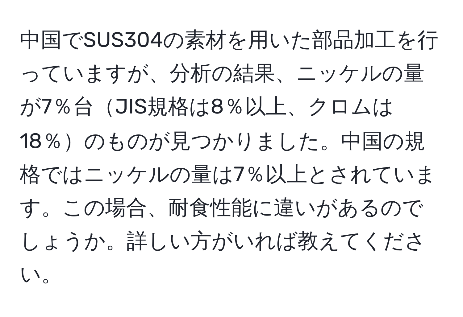 中国でSUS304の素材を用いた部品加工を行っていますが、分析の結果、ニッケルの量が7％台JIS規格は8％以上、クロムは18％のものが見つかりました。中国の規格ではニッケルの量は7％以上とされています。この場合、耐食性能に違いがあるのでしょうか。詳しい方がいれば教えてください。