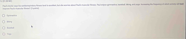 (01.08 MC)
Paul's doctor says his cardiorespiratory fitness level is exceflent, but she worries about Paul's muscular fitness. Paul enjoys gymnastics, baseball, biking, and yoga. Increasing the frequency of which actwity will heet
improve Paul's muscular fitness? (3 points)
Gymnastics
Bking
Baseball
Yoga