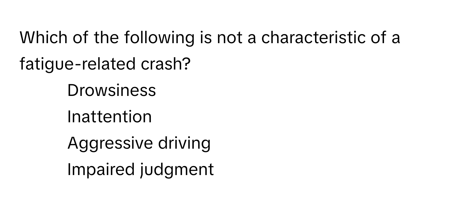 Which of the following is not a characteristic of a fatigue-related crash? 

1) Drowsiness 
2) Inattention 
3) Aggressive driving 
4) Impaired judgment