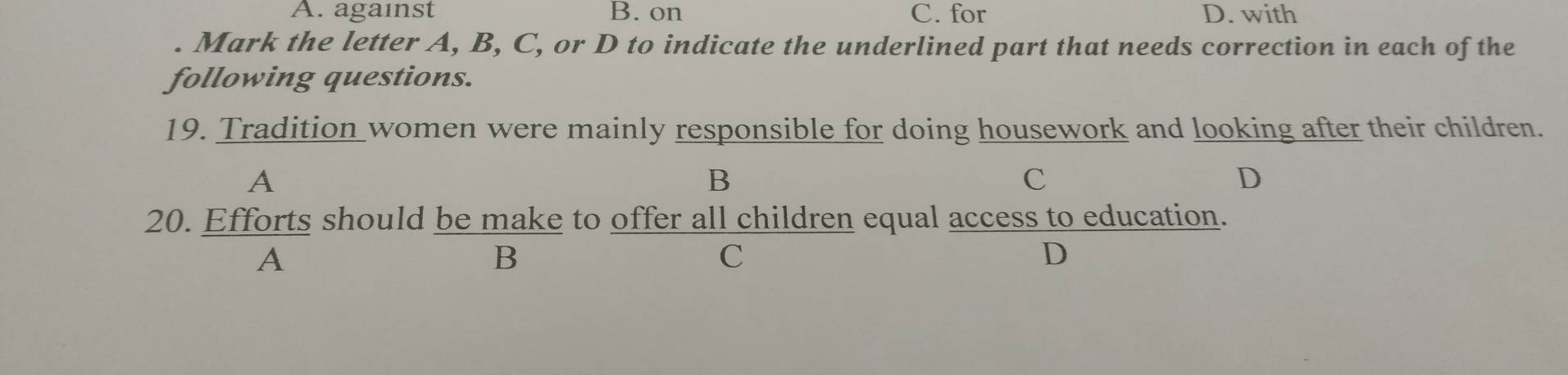 A. against B. on C. for D. with
. Mark the letter A, B, C, or D to indicate the underlined part that needs correction in each of the
following questions.
19. Tradition women were mainly responsible for doing housework and looking after their children.
A
B
C
D
20. Efforts should be make to offer all children equal access to education.
A
B
C
D