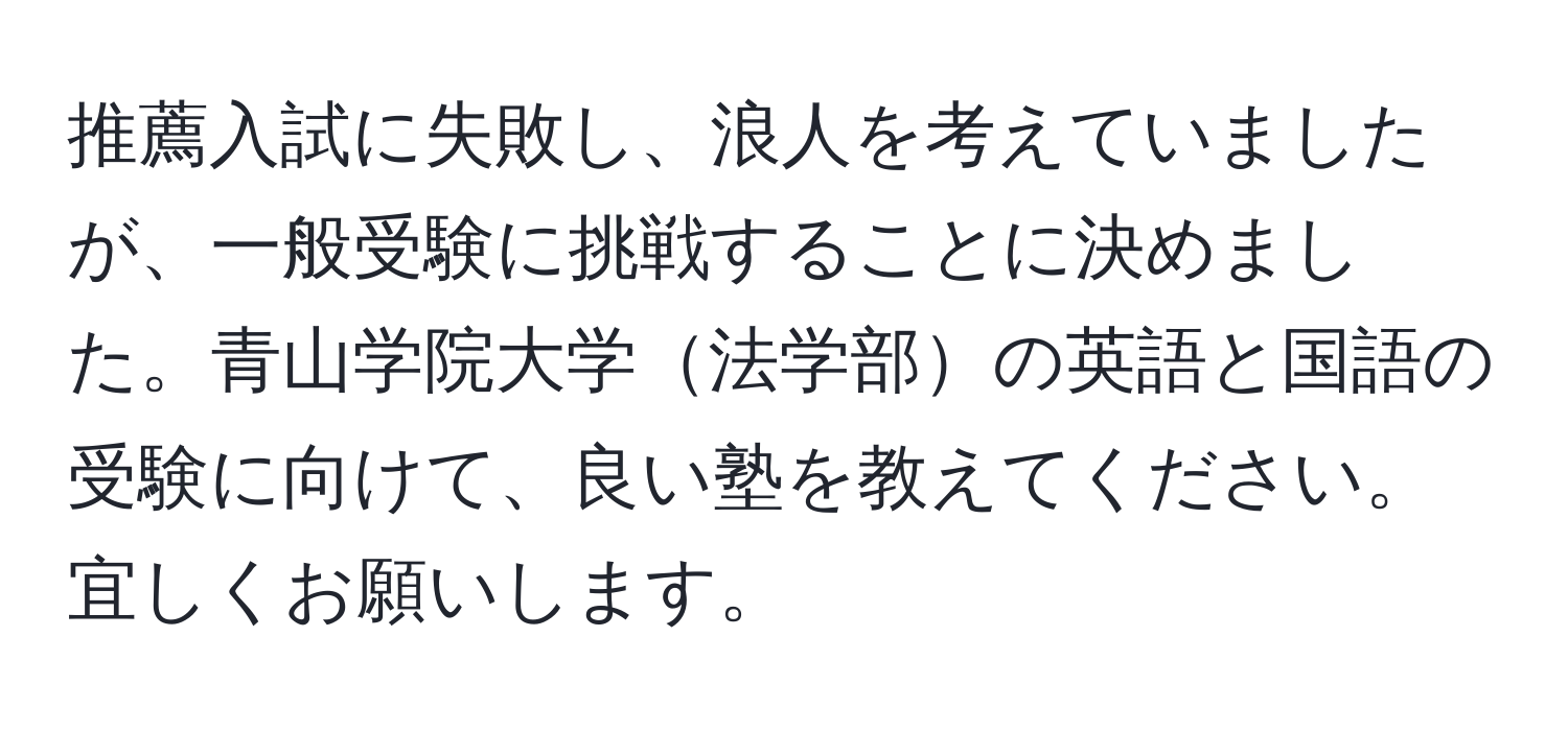 推薦入試に失敗し、浪人を考えていましたが、一般受験に挑戦することに決めました。青山学院大学法学部の英語と国語の受験に向けて、良い塾を教えてください。宜しくお願いします。