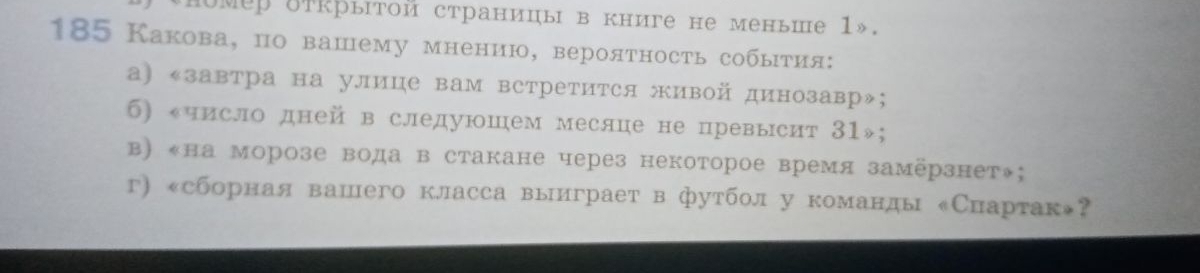 номер δткрытой страницы в книге не меньше 1».
185 Какова, по вашему мнению, вероятность собыτия:
а) «завтра на улице вам встретится живой динозавр»;
б) число дней в следуюшем месяце не превысит 31»;
в) «на морозе вода в стакане через некоторое время замёрзнет◆;
г) «сборная вашего класса выиграет в футболу команды ‖Снартак»？