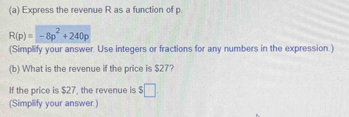 Express the revenue R as a function of p.
R(p)=-8p^2+240p
(Simplify your answer. Use integers or fractions for any numbers in the expression.) 
(b) What is the revenue if the price is $27? 
If the price is $27, the revenue is $□. 
(Simplify your answer.)