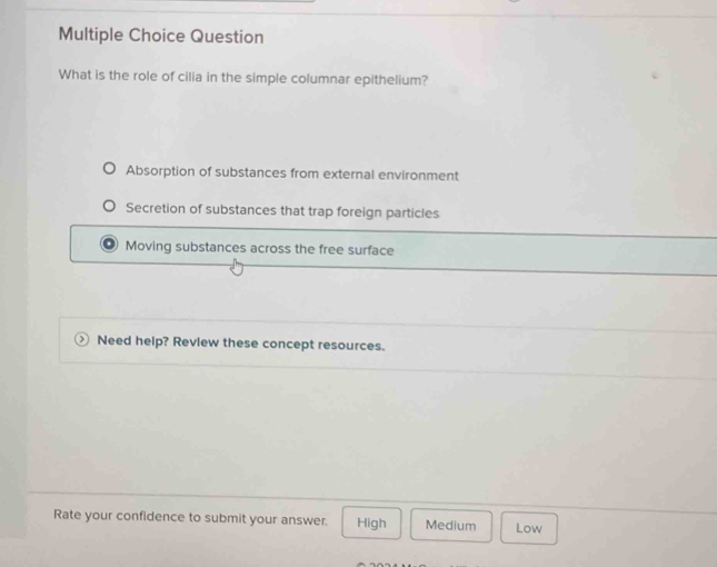 Question
What is the role of cilia in the simple columnar epithelium?
Absorption of substances from external environment
Secretion of substances that trap foreign particles
Moving substances across the free surface
Need help? Review these concept resources.
Rate your confidence to submit your answer. High Medium Low