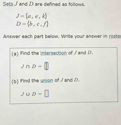 Sets J and D are defined as follows.
J= a,e,k
D= b,c,f
Answer each part below. Write your answer in roste 
(a) Find the intersection of J and D.
J∩ D=□
(b) Find the union of J and D.
J∪ D=□